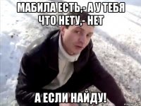 мабила есть,- а у тебя что нету,- нет а если найду!