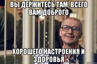 вы держитесь там, всего вам доброго хорошего настроения и здоровья