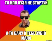 ти бля кузя не стартуй а то бачу в тебе зубів мало