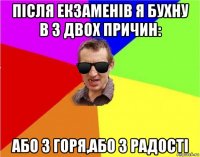 після екзаменів я бухну в з двох причин: або з горя,або з радості