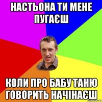 настьона ти мене пугаєш коли про бабу таню говорить начінаєш