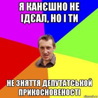 я канєшно не ідєал, но і ти не зняття депутатськой прикосновеності