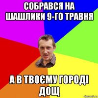 собрався на шашлики 9-го травня а в твоєму городі дощ