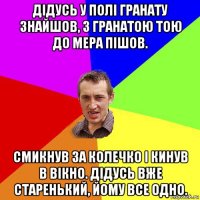 дідусь у полі гранату знайшов, з гранатою тою до мера пішов. смикнув за колечко і кинув в вікно. дідусь вже старенький, йому все одно.