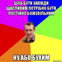 шоб бути завжди щасливим потрібно бути постійно божевільним ну або бухим