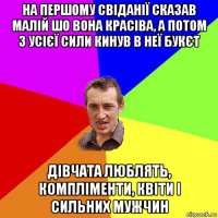 на першому свіданії сказав малій шо вона красіва, а потом з усієї сили кинув в неї букєт дівчата люблять, компліменти, квіти і сильних мужчин