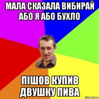 мала сказала вибирай або я або бухло пішов купив двушку пива