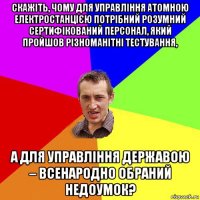 скажіть, чому для управління атомною електростанцією потрібний розумний сертифікований персонал, який пройшов різноманітні тестування, а для управління державою – всенародно обраний недоумок?