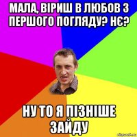 мала, віриш в любов з першого погляду? нє? ну то я пізніше зайду