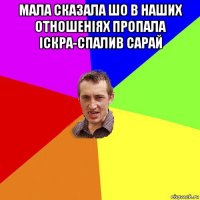 мала сказала шо в наших отношеніях пропала іскра-спалив сарай 