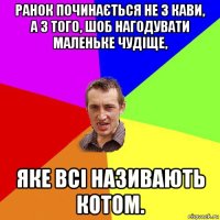 ранок починається не з кави, а з того, шоб нагодувати маленьке чудіще, яке всі називають котом.