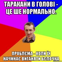 таракани в голові - це ше нормально. проблєма - коли їх начинає виганяти бєлочка