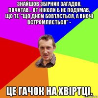 знайшов збірник загадок. почитав... от ніколи б не подумав, що те, "що днем бовтається, а вночі встромляється" - це гачок на хвіртці.