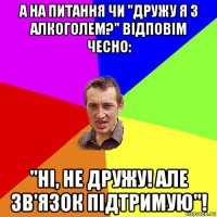 а на питання чи "дружу я з алкоголем?" відповім чесно: "ні, не дружу! але зв'язок підтримую"!