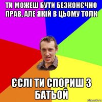 ти можеш бути безконєчно прав, але якій в цьому толк єслі ти спориш з батьой