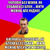 чоловік без жінки, як собака без блох ... жити можна, але нудно! а жінка без чоловіка, як блоха без собаки ... жити можна, але кусати нікого!