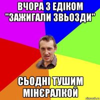 вчора з едіком "зажигали звьозди" сьодні тушим мінєралкой