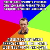 люблю наші прикмети. розсипав сіль - до сварки, розбив тарілку - на щастя, пересолив - закохався. легше у всьому бачити якийсь символ, ніж визнати, що в тебе просто руки з дупи.