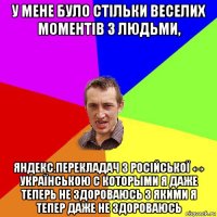 у мене було стільки веселих моментів з людьми, яндекс.перекладач з російської ↔ українською с которыми я даже теперь не здороваюсь з якими я тепер даже не здороваюсь