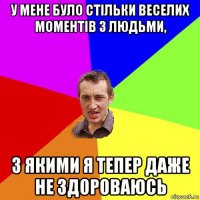 у мене було стільки веселих моментів з людьми, з якими я тепер даже не здороваюсь