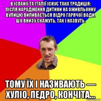 в іспанії та італії існує така традиція: після народження дитини на оживльонну вулицю виливається відро гарячої води, шо внизу скажуть, так і назвуть. тому їх і називають — хуліо, педро, кончіта…