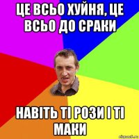 це всьо хуйня, це всьо до сраки навіть ті рози і ті маки