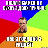 після екзаменів я бухну з двох причин: або з горя,або з радості