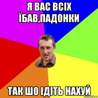 я вас всіх їбав,падонки так шо ідіть нахуй