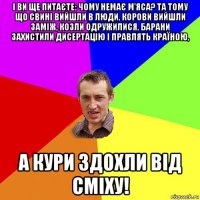 і ви ще питаєте: чому немає м'яса? та тому що свині вийшли в люди, корови вийшли заміж, козли одружилися, барани захистили дисертацію і правлять країною, а кури здохли від сміху!