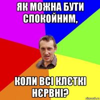 як можна бути спокойним, коли всі клєткі нєрвні?