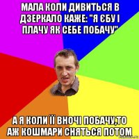 мала коли дивиться в дзеркало каже: "я єбу і плачу як себе побачу" а я коли її вночі побачу,то аж кошмари сняться потом