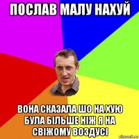 послав малу нахуй вона сказала шо на хую була більше ніж я на свіжому воздусі