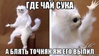 где чай сука а блять точняк яж его выпил