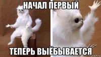 начал первый теперь выёбывается