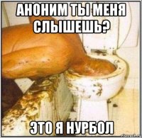 аноним ты меня слышешь? это я нурбол