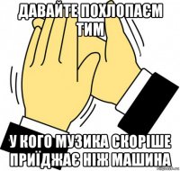 давайте похлопаєм тим у кого музика скоріше приїджає ніж машина