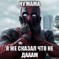 ну мама я же сказал что не дааам