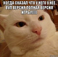 когда сказал что у него у нее вул версия полная версия игры!)))) 