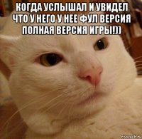 когда услышал и увидел что у него у нее фул версия полная версия игры!)) 