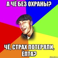 а чё без охраны? чё, страх потеряли, ёпта?