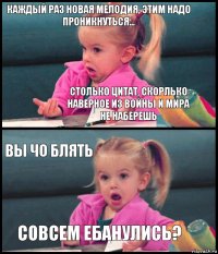 каждый раз новая мелодия, этим надо проникнуться... столько цитат, скорлько наверное из войны и мира не наберешь вы чо блять совсем ебанулись?