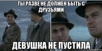 ты разве не должен быть с друзьями девушка не пустила