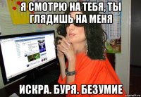 я смотрю на тебя, ты глядишь на меня искра. буря. безумие