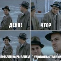 Деня! Что? Поехали на рыбалку! С удовольствием!