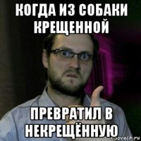 когда из собаки крещенной превратил в некрещённую