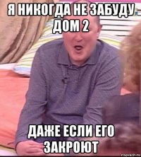 я никогда не забуду дом 2 даже если его закроют