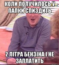 коли получилось у папки спиздить 2 літра бензіна і не заплатить