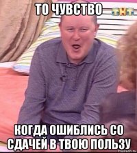 то чувство когда ошиблись со сдачей в твою пользу