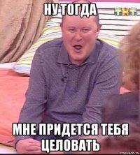 ну тогда мне придется тебя целовать