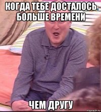 когда тебе досталось больше времени чем другу